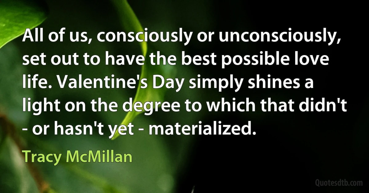 All of us, consciously or unconsciously, set out to have the best possible love life. Valentine's Day simply shines a light on the degree to which that didn't - or hasn't yet - materialized. (Tracy McMillan)