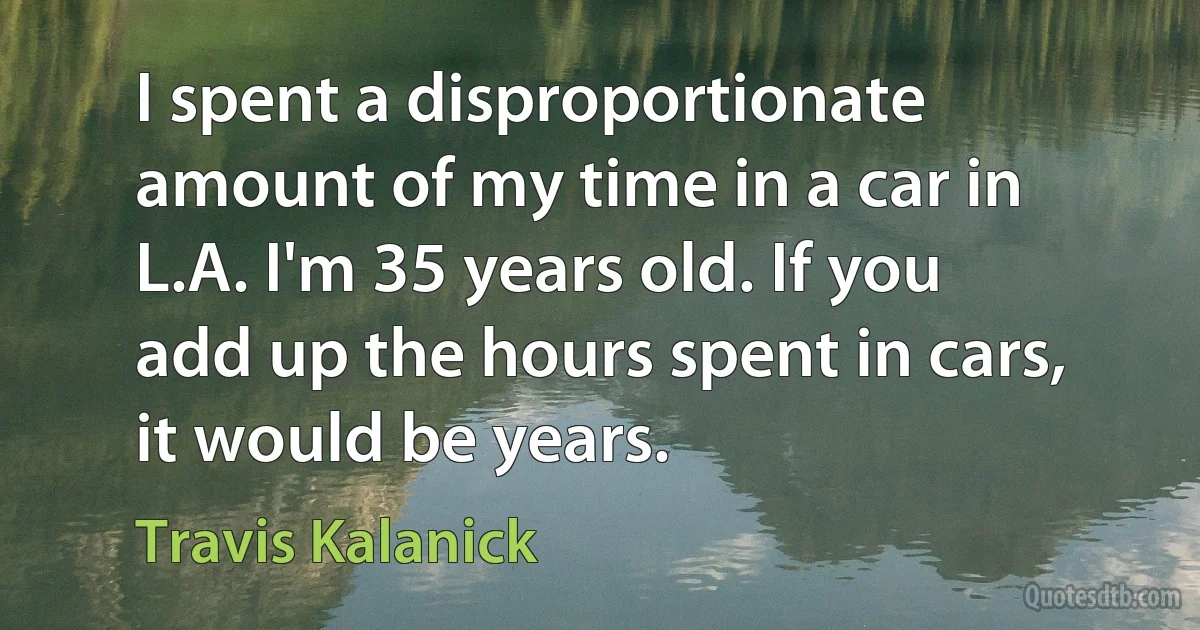 I spent a disproportionate amount of my time in a car in L.A. I'm 35 years old. If you add up the hours spent in cars, it would be years. (Travis Kalanick)