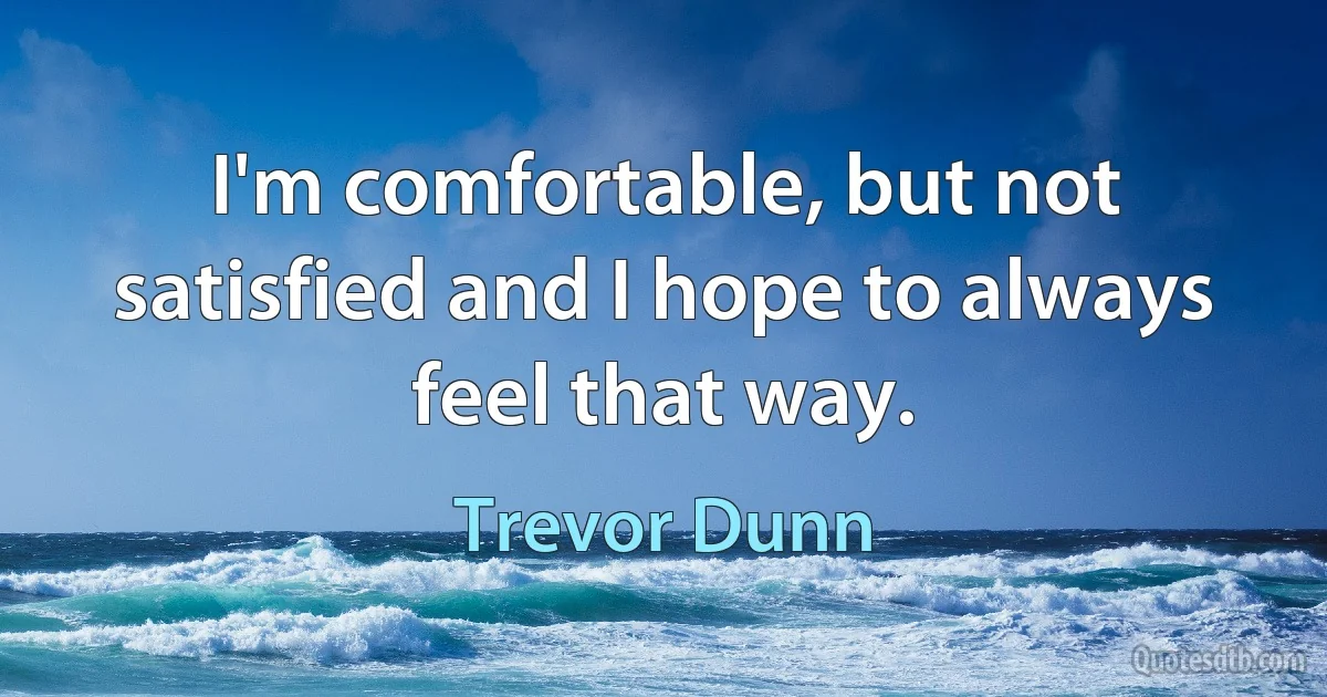 I'm comfortable, but not satisfied and I hope to always feel that way. (Trevor Dunn)