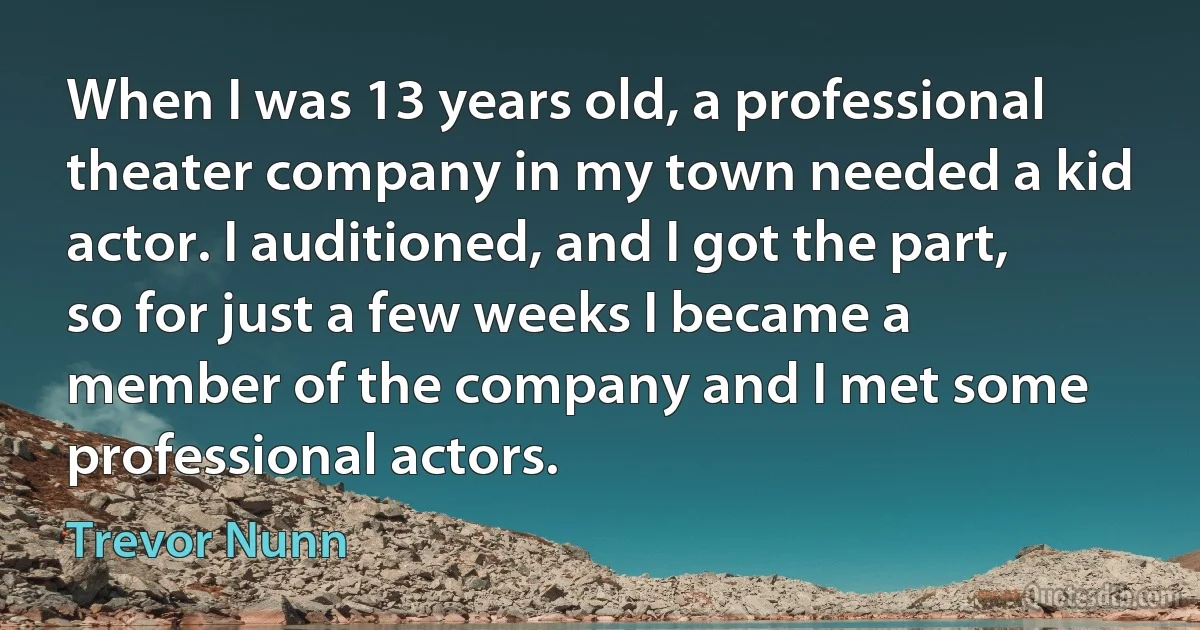 When I was 13 years old, a professional theater company in my town needed a kid actor. I auditioned, and I got the part, so for just a few weeks I became a member of the company and I met some professional actors. (Trevor Nunn)