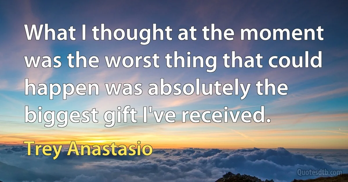 What I thought at the moment was the worst thing that could happen was absolutely the biggest gift I've received. (Trey Anastasio)