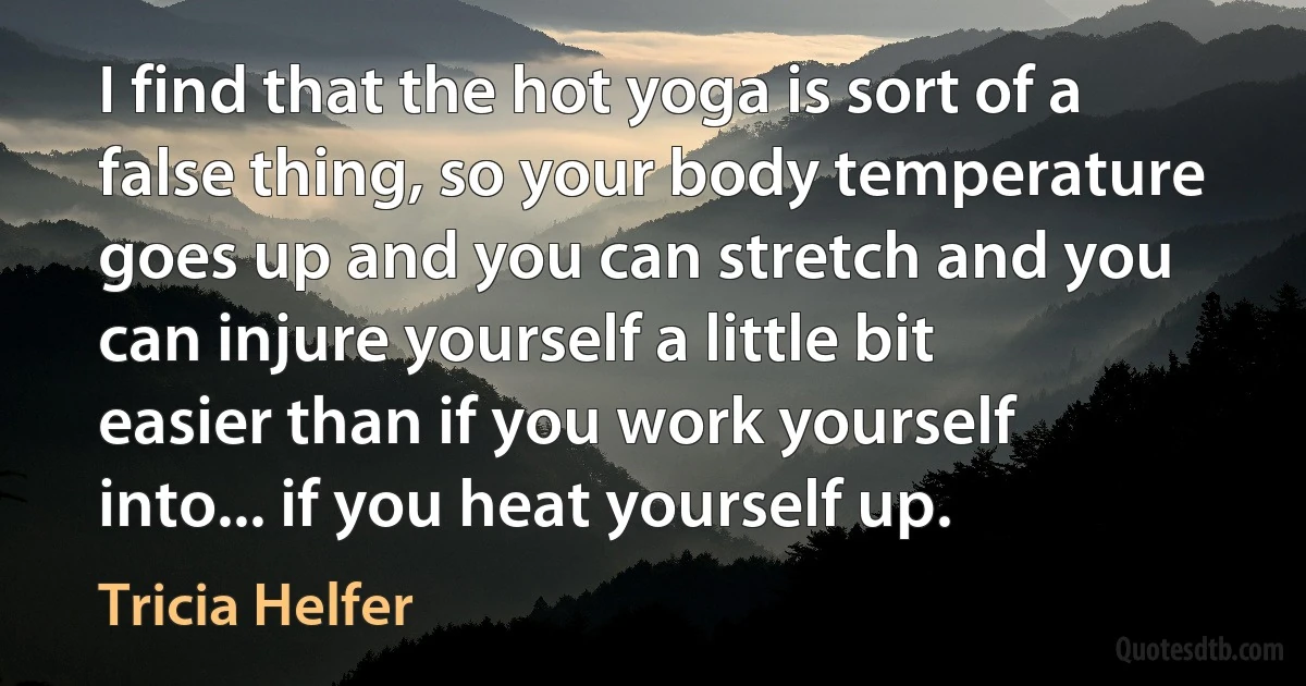 I find that the hot yoga is sort of a false thing, so your body temperature goes up and you can stretch and you can injure yourself a little bit easier than if you work yourself into... if you heat yourself up. (Tricia Helfer)