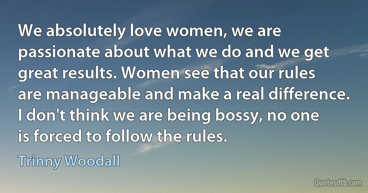 We absolutely love women, we are passionate about what we do and we get great results. Women see that our rules are manageable and make a real difference. I don't think we are being bossy, no one is forced to follow the rules. (Trinny Woodall)