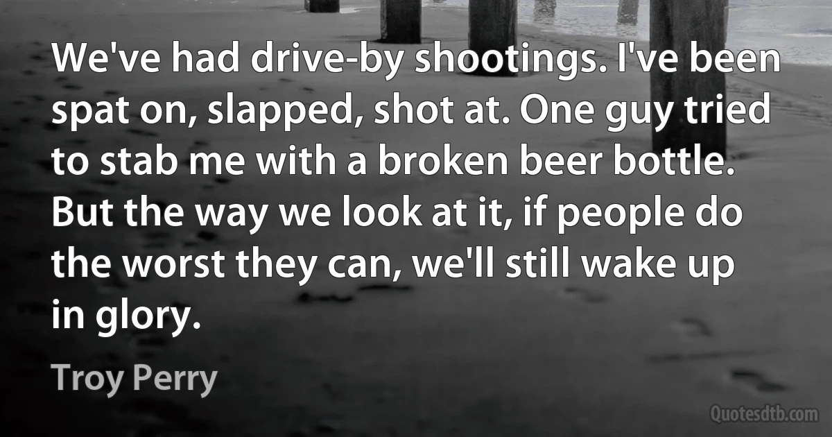 We've had drive-by shootings. I've been spat on, slapped, shot at. One guy tried to stab me with a broken beer bottle. But the way we look at it, if people do the worst they can, we'll still wake up in glory. (Troy Perry)