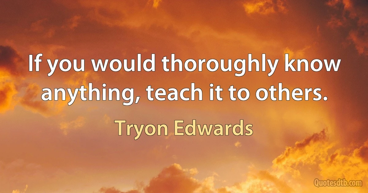 If you would thoroughly know anything, teach it to others. (Tryon Edwards)