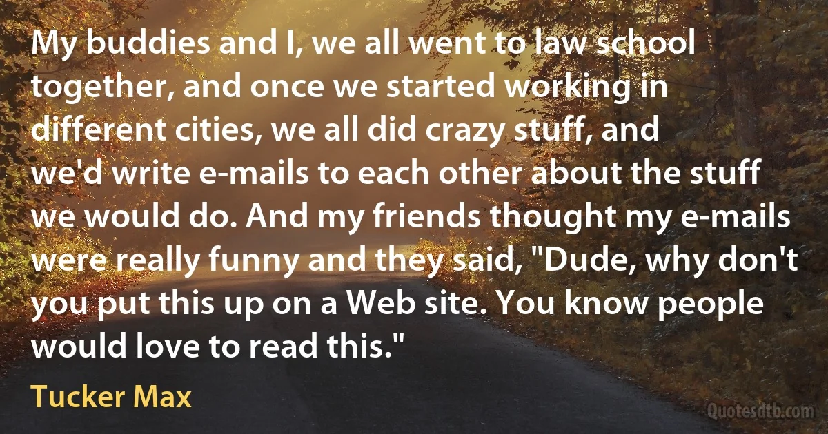 My buddies and I, we all went to law school together, and once we started working in different cities, we all did crazy stuff, and we'd write e-mails to each other about the stuff we would do. And my friends thought my e-mails were really funny and they said, "Dude, why don't you put this up on a Web site. You know people would love to read this." (Tucker Max)