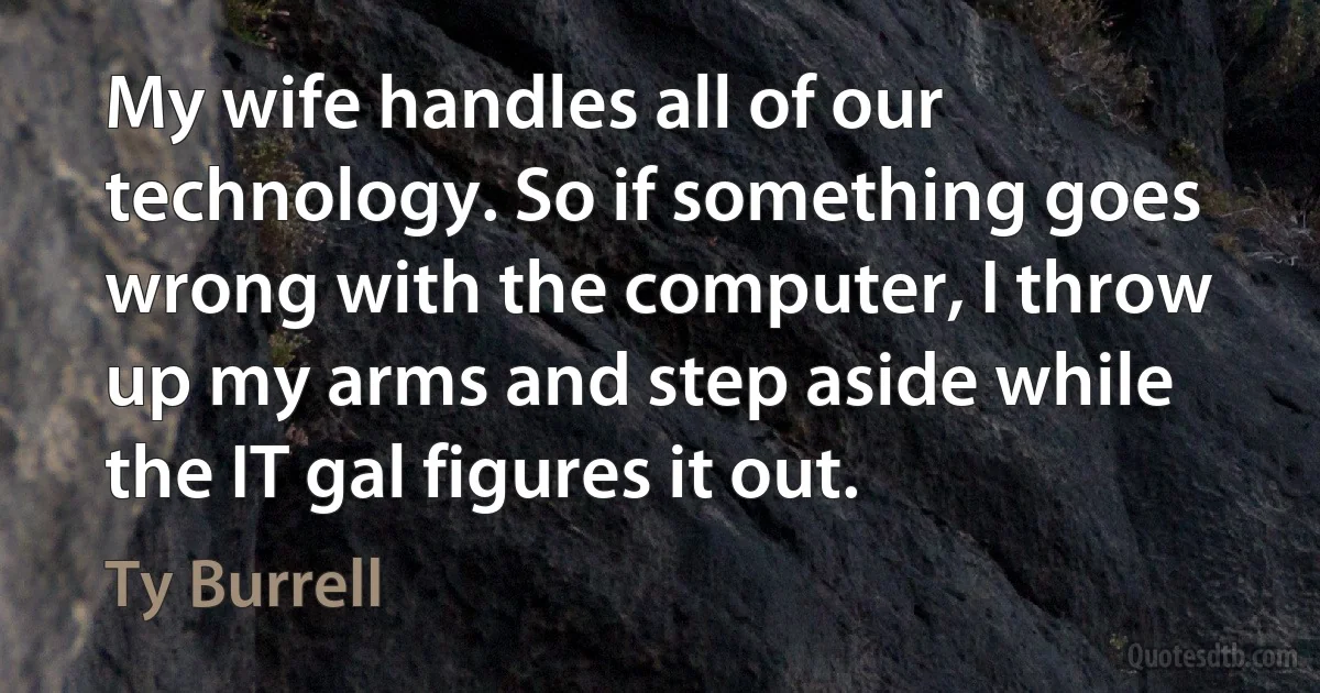 My wife handles all of our technology. So if something goes wrong with the computer, I throw up my arms and step aside while the IT gal figures it out. (Ty Burrell)