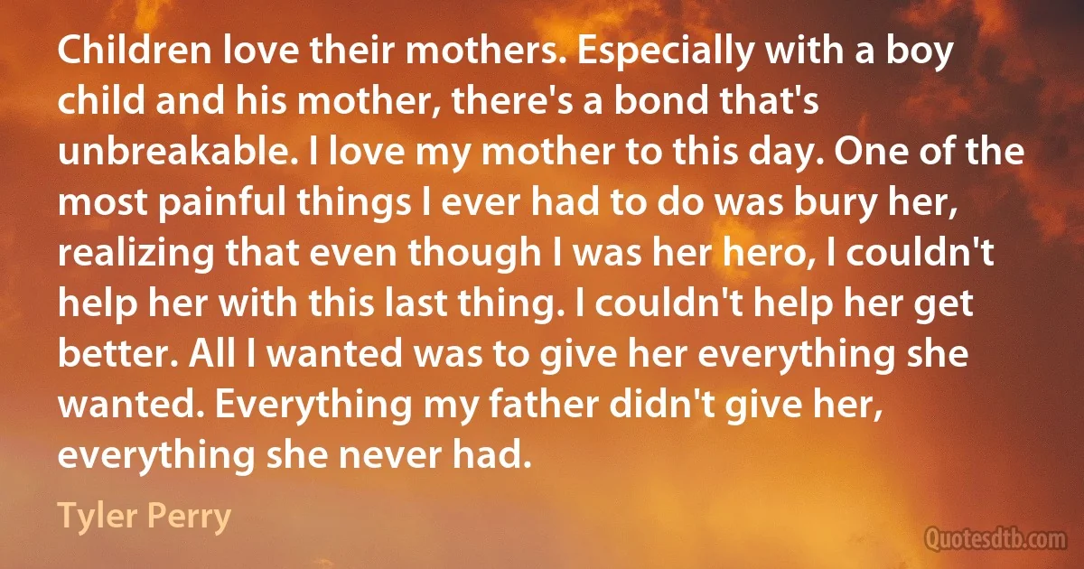 Children love their mothers. Especially with a boy child and his mother, there's a bond that's unbreakable. I love my mother to this day. One of the most painful things I ever had to do was bury her, realizing that even though I was her hero, I couldn't help her with this last thing. I couldn't help her get better. All I wanted was to give her everything she wanted. Everything my father didn't give her, everything she never had. (Tyler Perry)