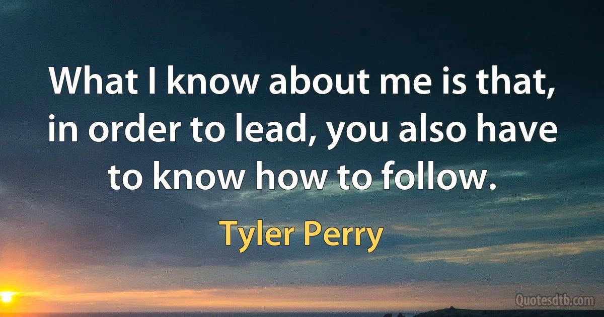 What I know about me is that, in order to lead, you also have to know how to follow. (Tyler Perry)