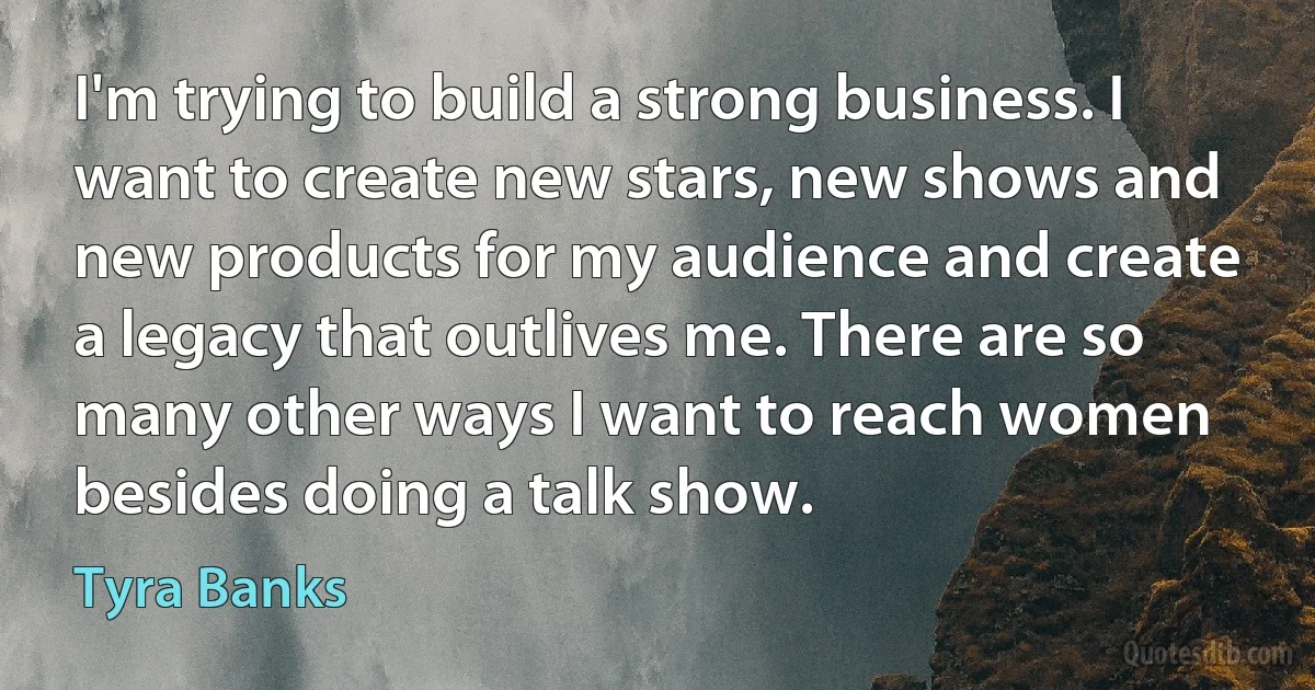 I'm trying to build a strong business. I want to create new stars, new shows and new products for my audience and create a legacy that outlives me. There are so many other ways I want to reach women besides doing a talk show. (Tyra Banks)