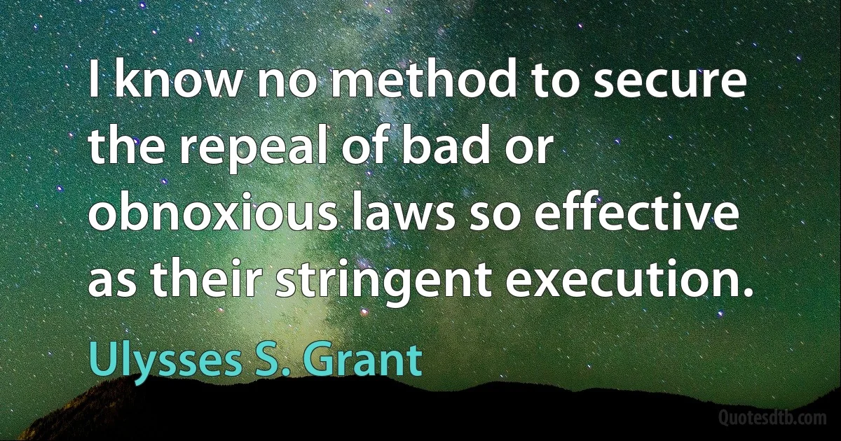 I know no method to secure the repeal of bad or obnoxious laws so effective as their stringent execution. (Ulysses S. Grant)