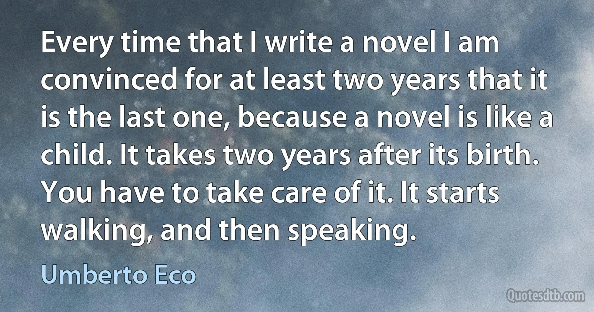 Every time that I write a novel I am convinced for at least two years that it is the last one, because a novel is like a child. It takes two years after its birth. You have to take care of it. It starts walking, and then speaking. (Umberto Eco)