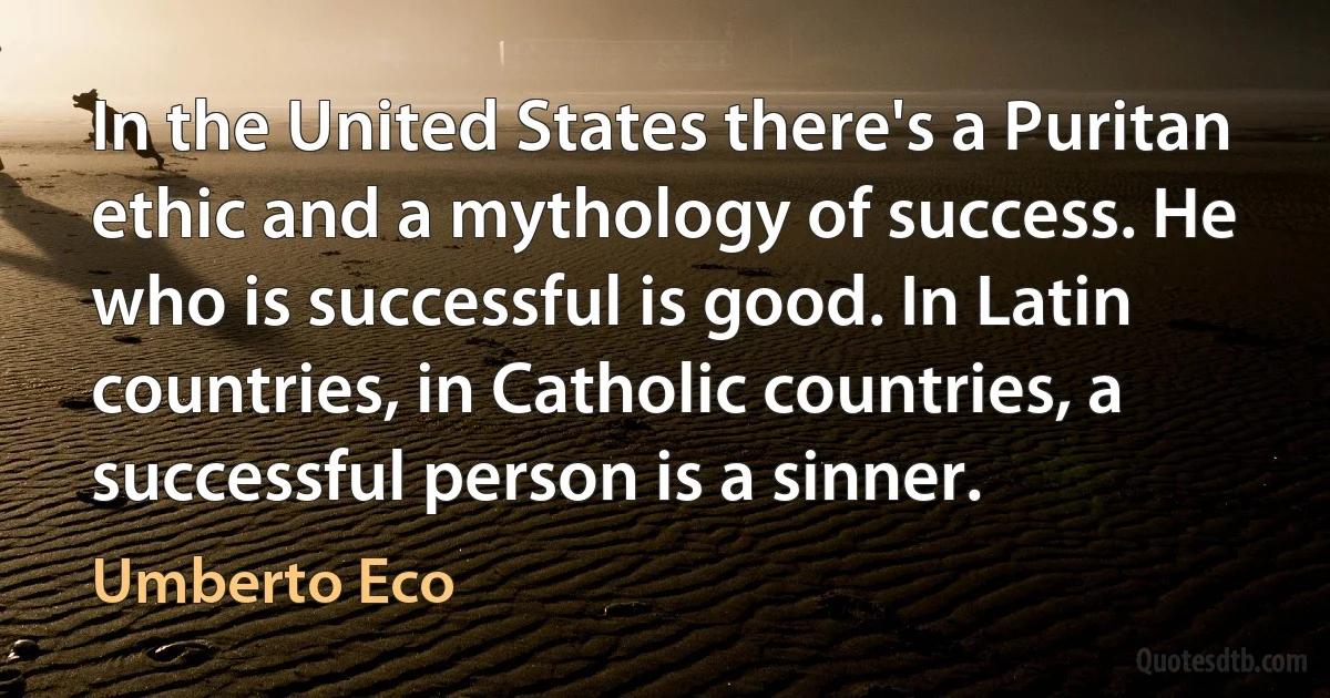 In the United States there's a Puritan ethic and a mythology of success. He who is successful is good. In Latin countries, in Catholic countries, a successful person is a sinner. (Umberto Eco)