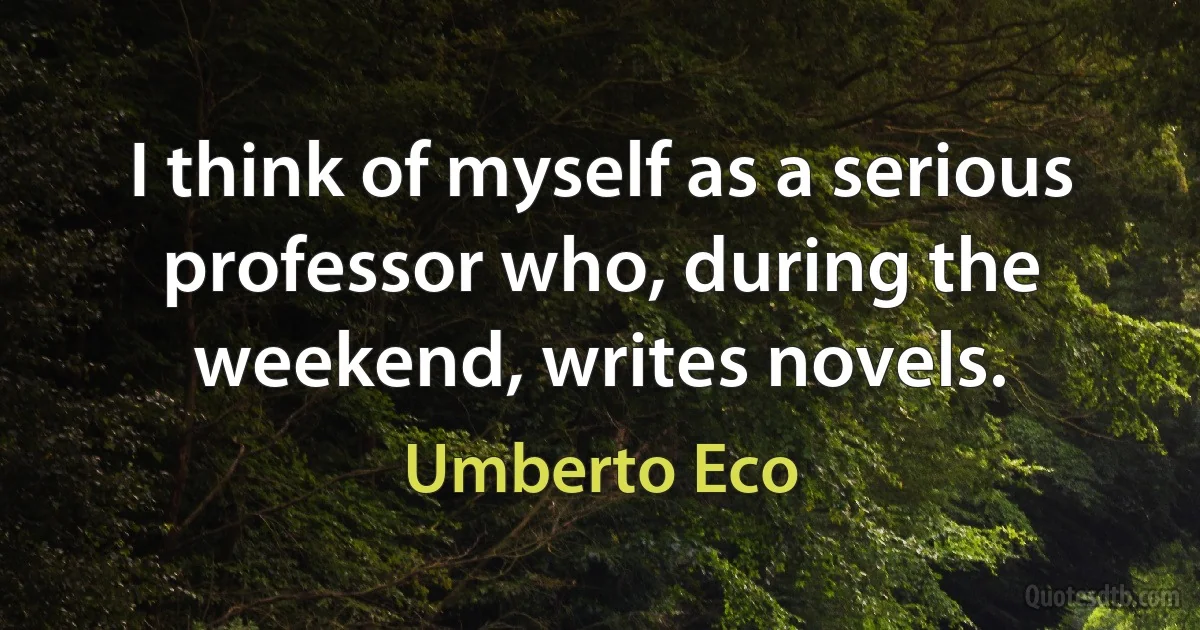 I think of myself as a serious professor who, during the weekend, writes novels. (Umberto Eco)