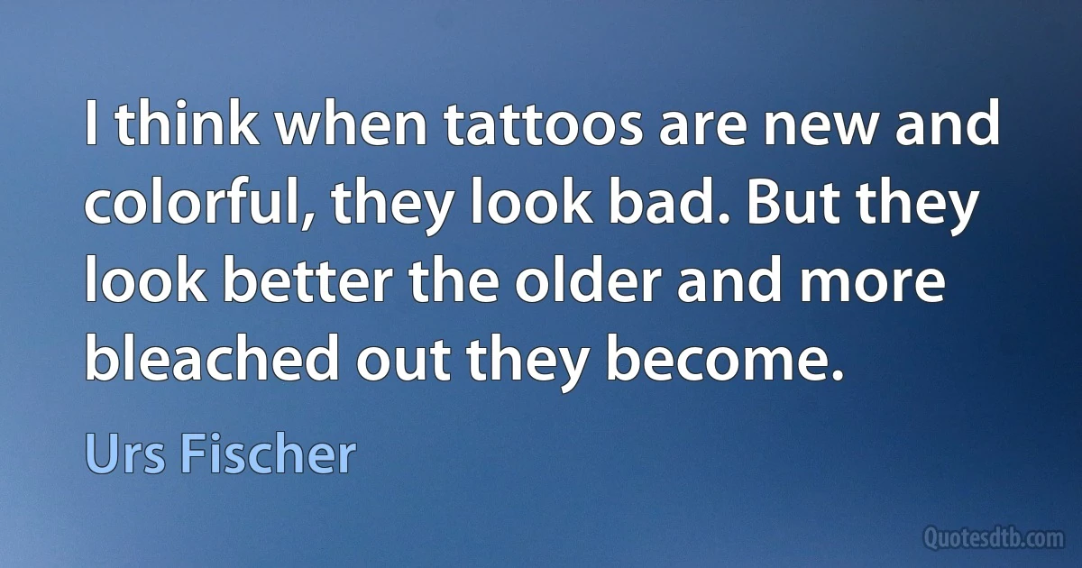 I think when tattoos are new and colorful, they look bad. But they look better the older and more bleached out they become. (Urs Fischer)