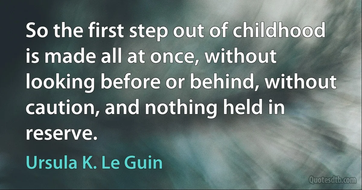 So the first step out of childhood is made all at once, without looking before or behind, without caution, and nothing held in reserve. (Ursula K. Le Guin)