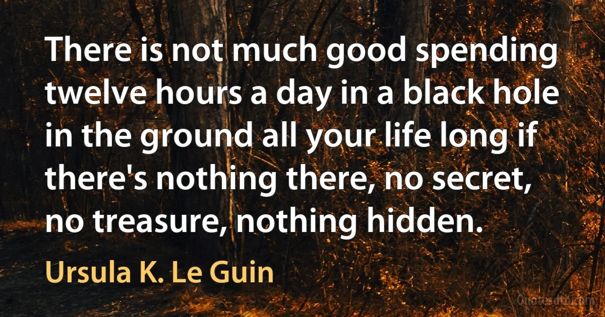 There is not much good spending twelve hours a day in a black hole in the ground all your life long if there's nothing there, no secret, no treasure, nothing hidden. (Ursula K. Le Guin)