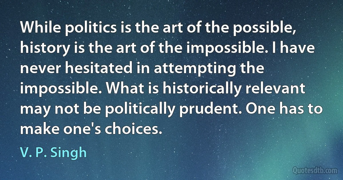 While politics is the art of the possible, history is the art of the impossible. I have never hesitated in attempting the impossible. What is historically relevant may not be politically prudent. One has to make one's choices. (V. P. Singh)