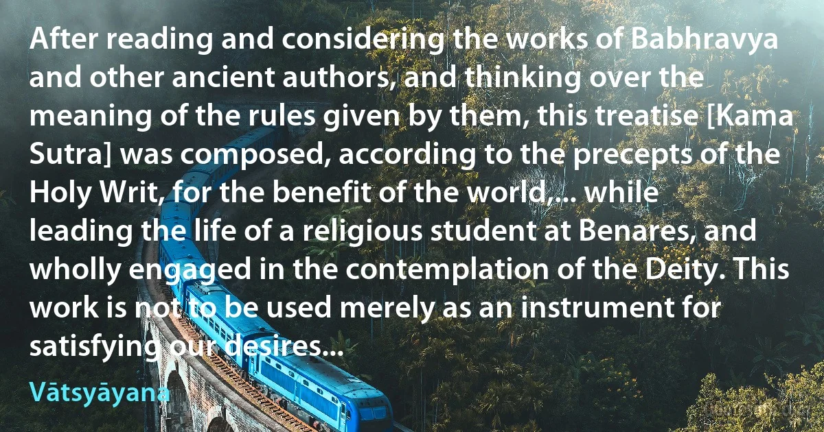 After reading and considering the works of Babhravya and other ancient authors, and thinking over the meaning of the rules given by them, this treatise [Kama Sutra] was composed, according to the precepts of the Holy Writ, for the benefit of the world,... while leading the life of a religious student at Benares, and wholly engaged in the contemplation of the Deity. This work is not to be used merely as an instrument for satisfying our desires... (Vātsyāyana)