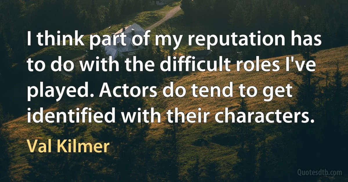 I think part of my reputation has to do with the difficult roles I've played. Actors do tend to get identified with their characters. (Val Kilmer)