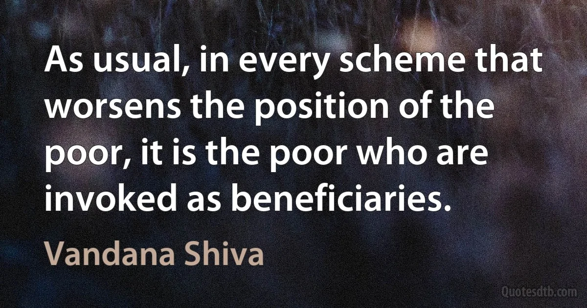 As usual, in every scheme that worsens the position of the poor, it is the poor who are invoked as beneficiaries. (Vandana Shiva)