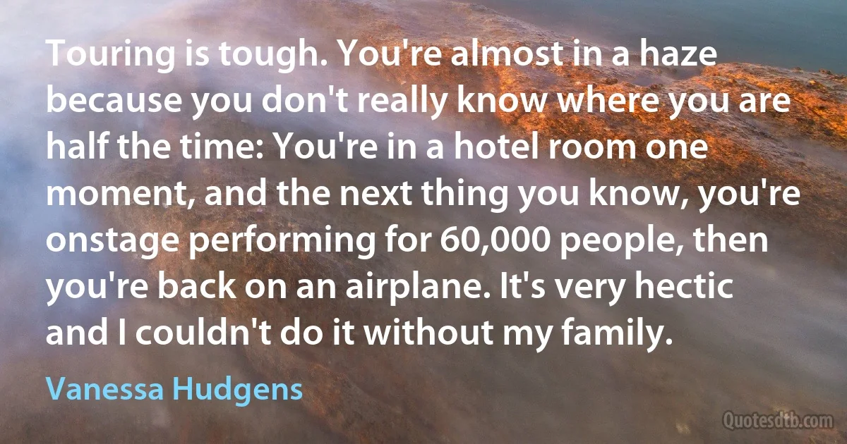 Touring is tough. You're almost in a haze because you don't really know where you are half the time: You're in a hotel room one moment, and the next thing you know, you're onstage performing for 60,000 people, then you're back on an airplane. It's very hectic and I couldn't do it without my family. (Vanessa Hudgens)