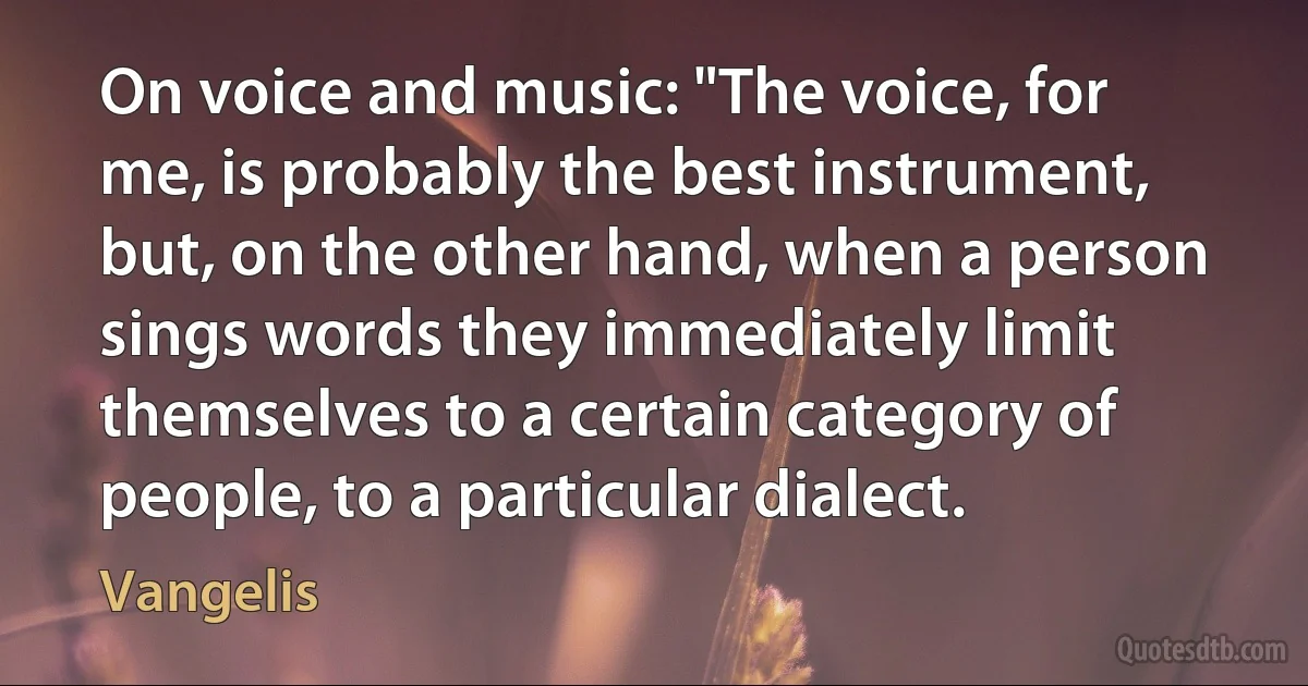 On voice and music: "The voice, for me, is probably the best instrument, but, on the other hand, when a person sings words they immediately limit themselves to a certain category of people, to a particular dialect. (Vangelis)