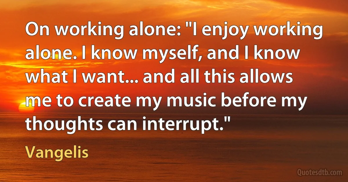 On working alone: "I enjoy working alone. I know myself, and I know what I want... and all this allows me to create my music before my thoughts can interrupt." (Vangelis)