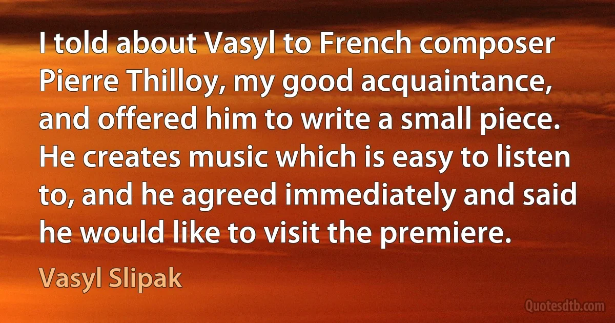 I told about Vasyl to French composer Pierre Thilloy, my good acquaintance, and offered him to write a small piece. He creates music which is easy to listen to, and he agreed immediately and said he would like to visit the premiere. (Vasyl Slipak)