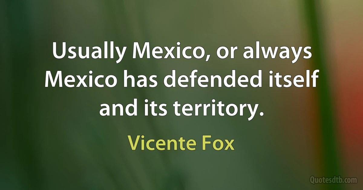 Usually Mexico, or always Mexico has defended itself and its territory. (Vicente Fox)