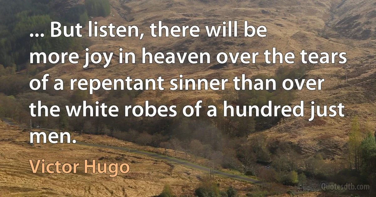 ... But listen, there will be more joy in heaven over the tears of a repentant sinner than over the white robes of a hundred just men. (Victor Hugo)