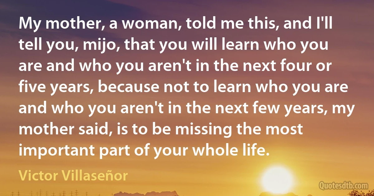 My mother, a woman, told me this, and I'll tell you, mijo, that you will learn who you are and who you aren't in the next four or five years, because not to learn who you are and who you aren't in the next few years, my mother said, is to be missing the most important part of your whole life. (Victor Villaseñor)