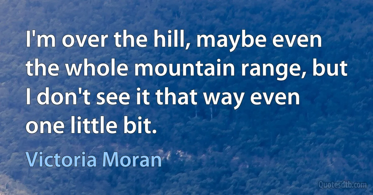 I'm over the hill, maybe even the whole mountain range, but I don't see it that way even one little bit. (Victoria Moran)