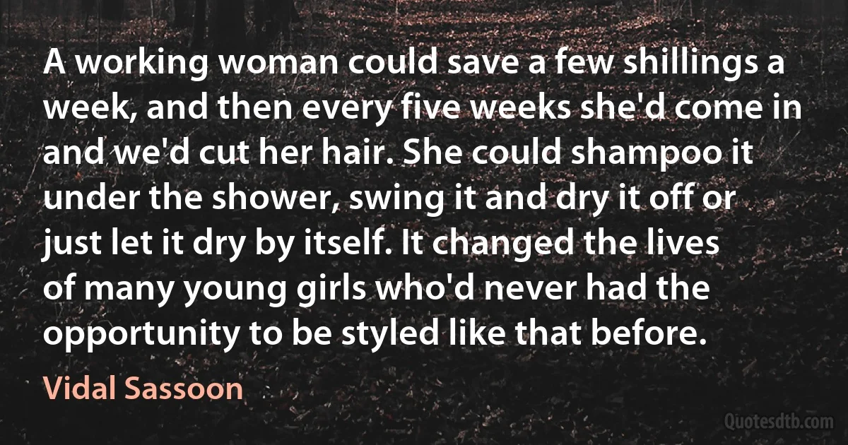 A working woman could save a few shillings a week, and then every five weeks she'd come in and we'd cut her hair. She could shampoo it under the shower, swing it and dry it off or just let it dry by itself. It changed the lives of many young girls who'd never had the opportunity to be styled like that before. (Vidal Sassoon)