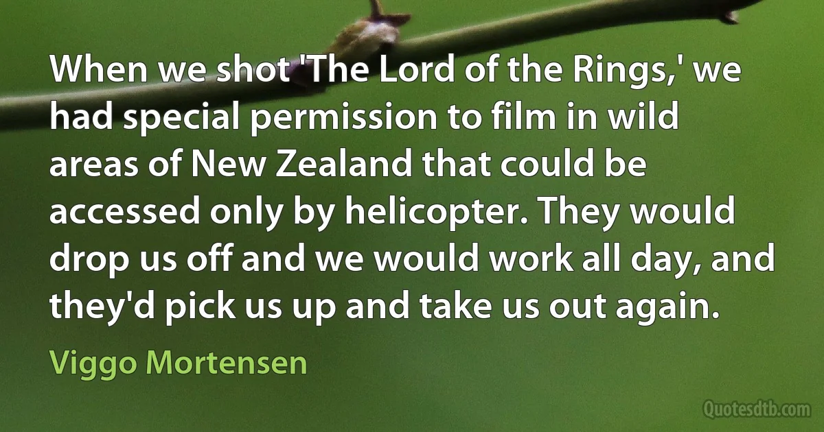 When we shot 'The Lord of the Rings,' we had special permission to film in wild areas of New Zealand that could be accessed only by helicopter. They would drop us off and we would work all day, and they'd pick us up and take us out again. (Viggo Mortensen)