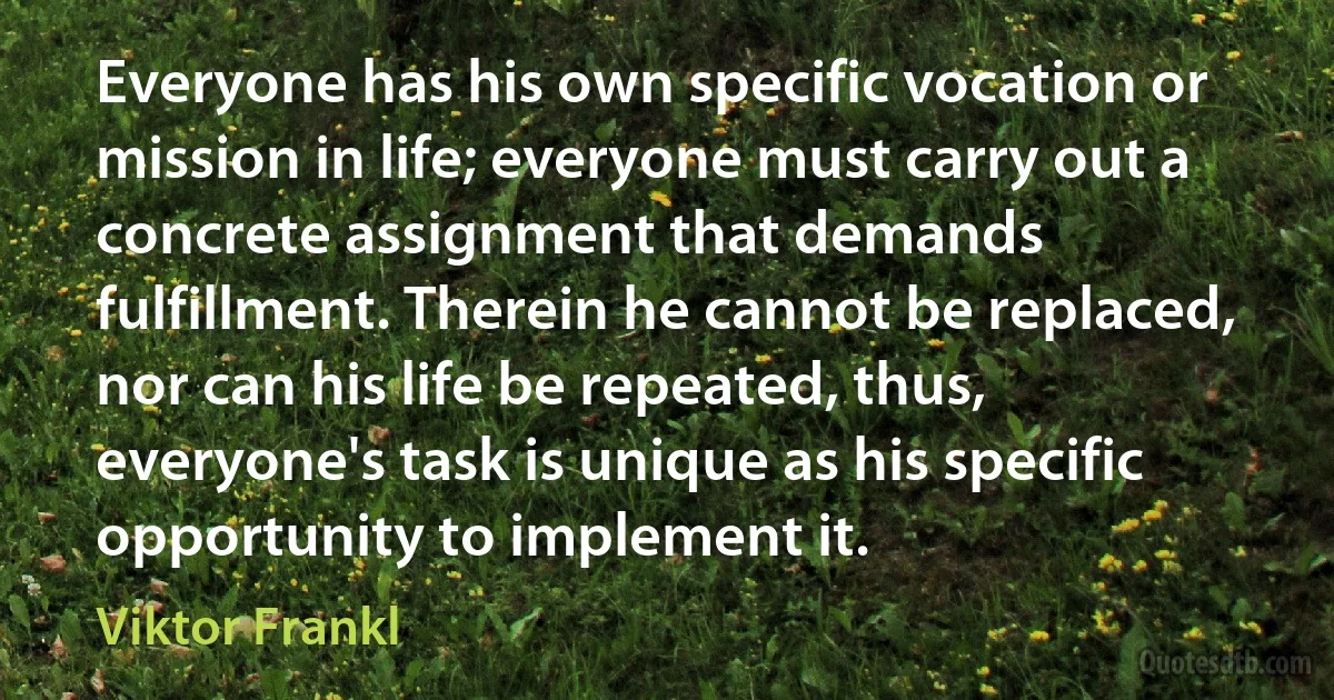 Everyone has his own specific vocation or mission in life; everyone must carry out a concrete assignment that demands fulfillment. Therein he cannot be replaced, nor can his life be repeated, thus, everyone's task is unique as his specific opportunity to implement it. (Viktor Frankl)