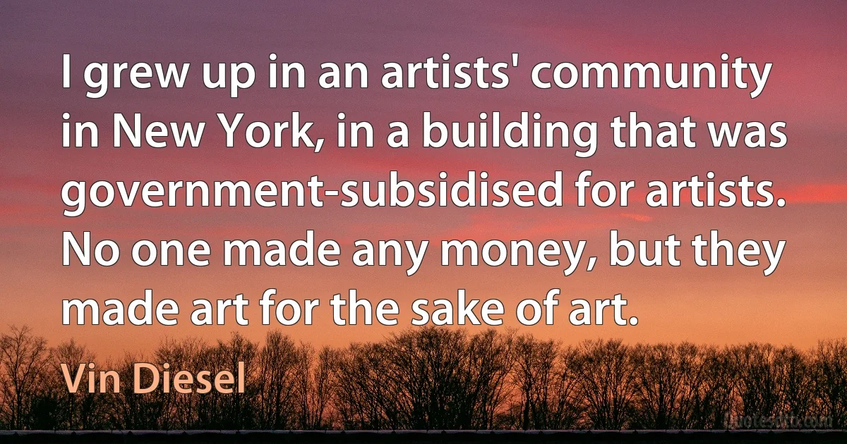 I grew up in an artists' community in New York, in a building that was government-subsidised for artists. No one made any money, but they made art for the sake of art. (Vin Diesel)