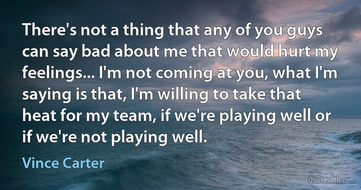 There's not a thing that any of you guys can say bad about me that would hurt my feelings... I'm not coming at you, what I'm saying is that, I'm willing to take that heat for my team, if we're playing well or if we're not playing well. (Vince Carter)