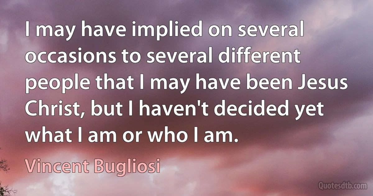 I may have implied on several occasions to several different people that I may have been Jesus Christ, but I haven't decided yet what I am or who I am. (Vincent Bugliosi)