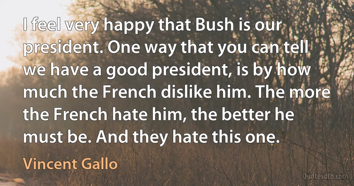 I feel very happy that Bush is our president. One way that you can tell we have a good president, is by how much the French dislike him. The more the French hate him, the better he must be. And they hate this one. (Vincent Gallo)