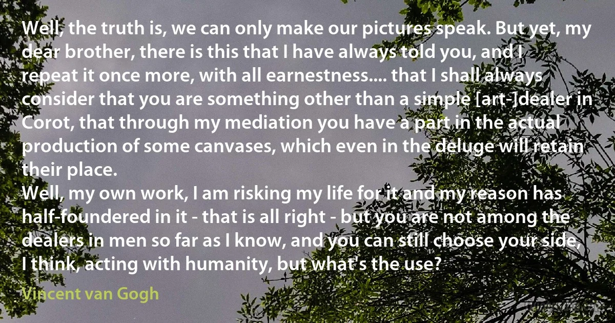 Well, the truth is, we can only make our pictures speak. But yet, my dear brother, there is this that I have always told you, and I repeat it once more, with all earnestness.... that I shall always consider that you are something other than a simple [art-]dealer in Corot, that through my mediation you have a part in the actual production of some canvases, which even in the deluge will retain their place.
Well, my own work, I am risking my life for it and my reason has half-foundered in it - that is all right - but you are not among the dealers in men so far as I know, and you can still choose your side, I think, acting with humanity, but what's the use? (Vincent van Gogh)