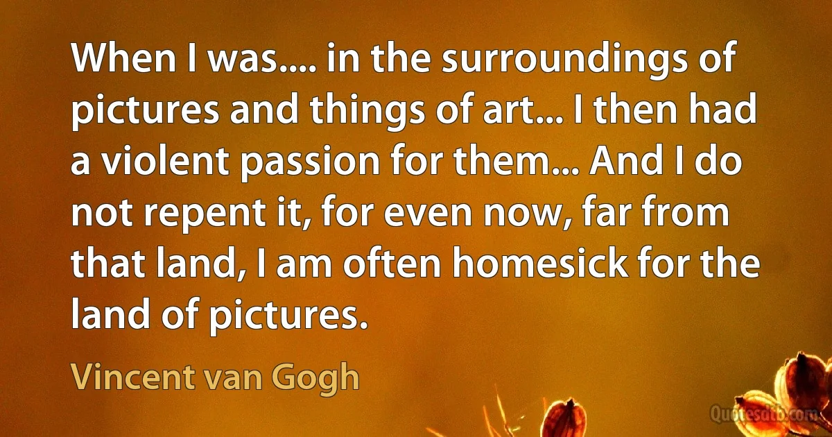 When I was.... in the surroundings of pictures and things of art... I then had a violent passion for them... And I do not repent it, for even now, far from that land, I am often homesick for the land of pictures. (Vincent van Gogh)