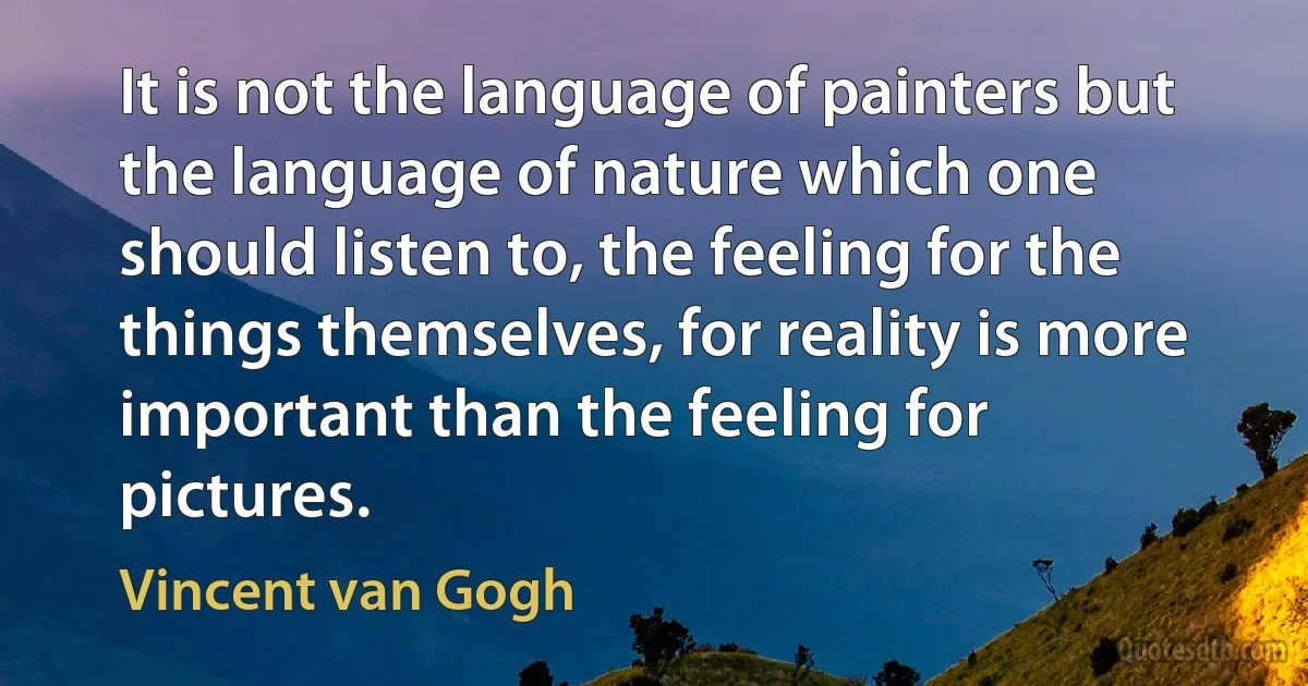 It is not the language of painters but the language of nature which one should listen to, the feeling for the things themselves, for reality is more important than the feeling for pictures. (Vincent van Gogh)