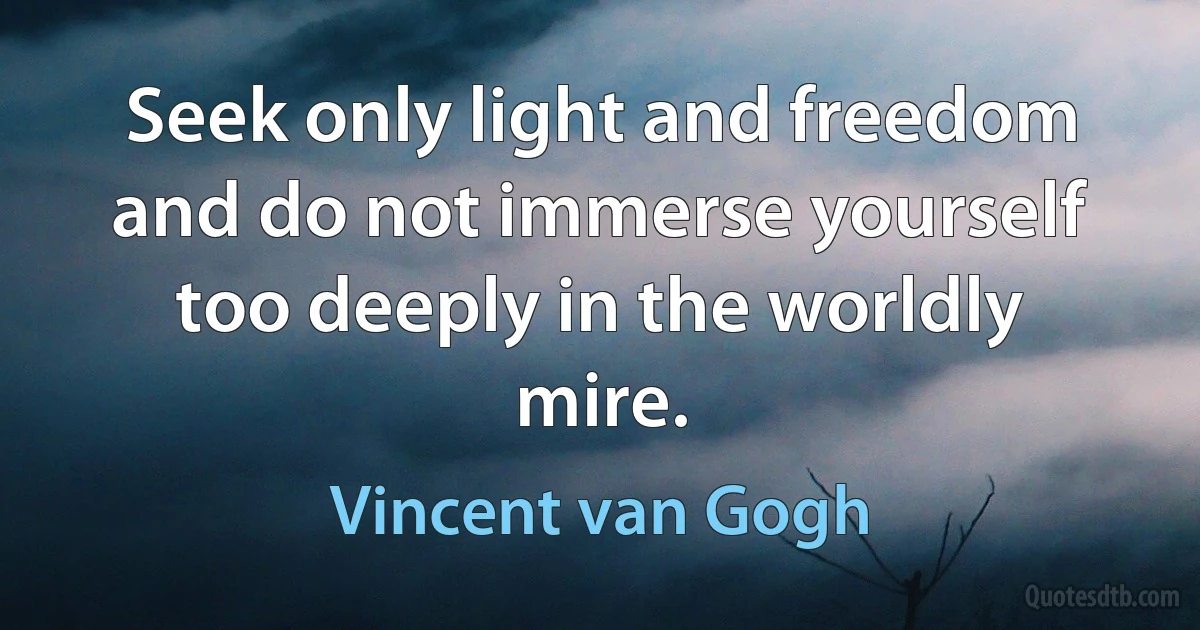 Seek only light and freedom and do not immerse yourself too deeply in the worldly mire. (Vincent van Gogh)