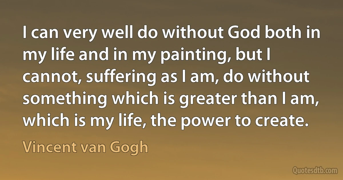 I can very well do without God both in my life and in my painting, but I cannot, suffering as I am, do without something which is greater than I am, which is my life, the power to create. (Vincent van Gogh)