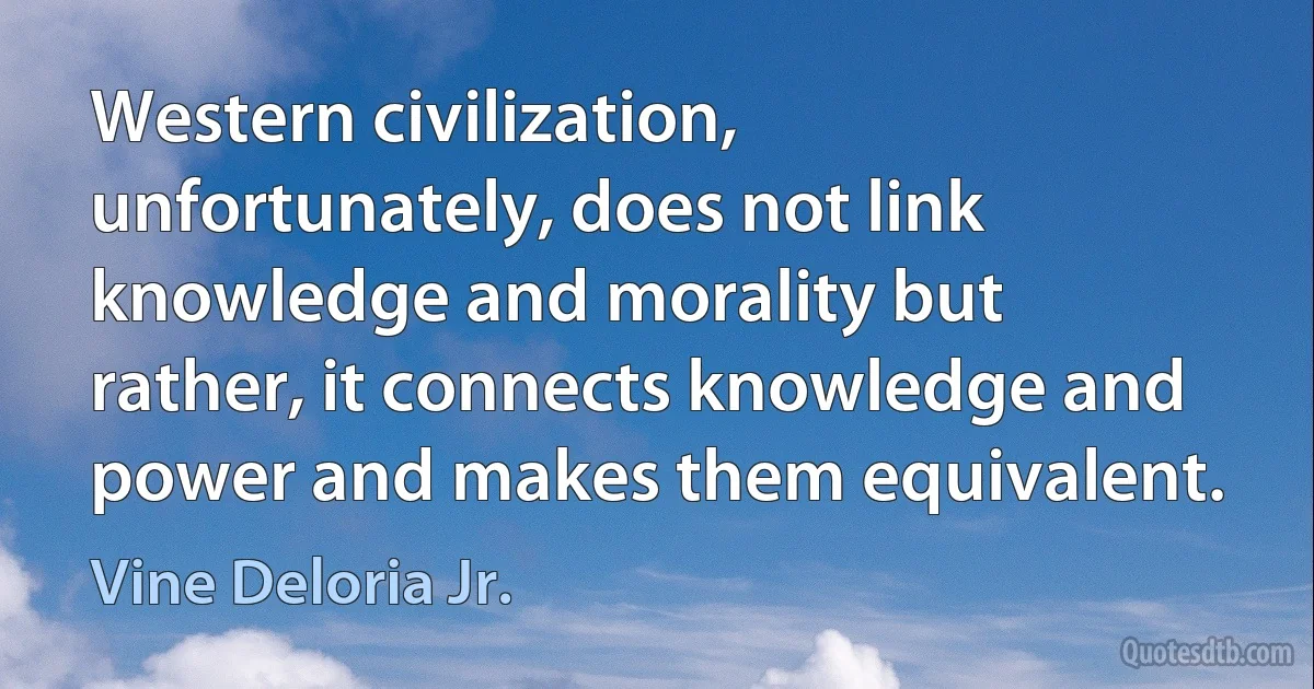 Western civilization, unfortunately, does not link knowledge and morality but rather, it connects knowledge and power and makes them equivalent. (Vine Deloria Jr.)