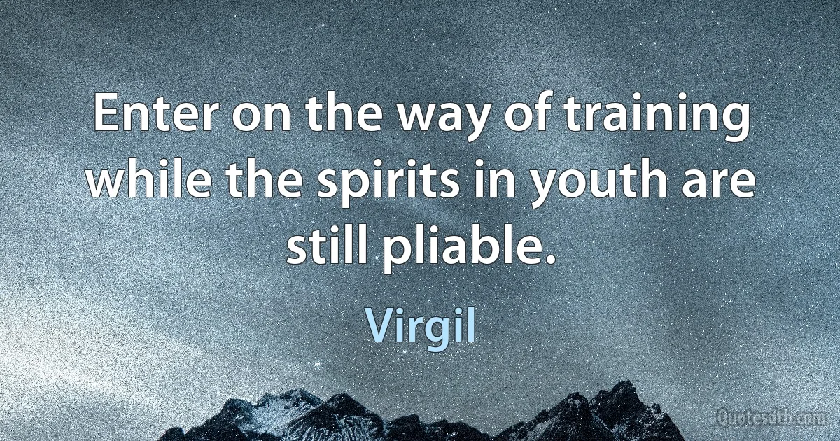 Enter on the way of training while the spirits in youth are still pliable. (Virgil)