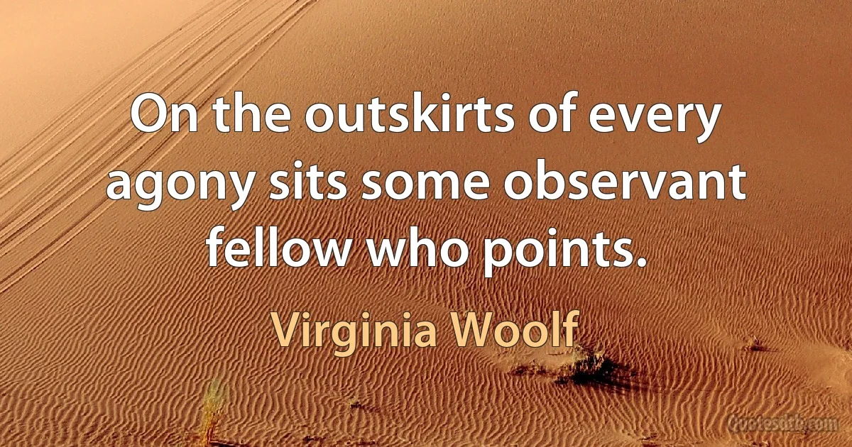 On the outskirts of every agony sits some observant fellow who points. (Virginia Woolf)