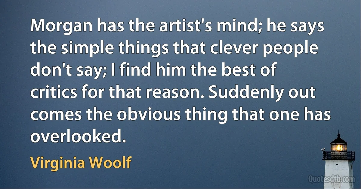 Morgan has the artist's mind; he says the simple things that clever people don't say; I find him the best of critics for that reason. Suddenly out comes the obvious thing that one has overlooked. (Virginia Woolf)