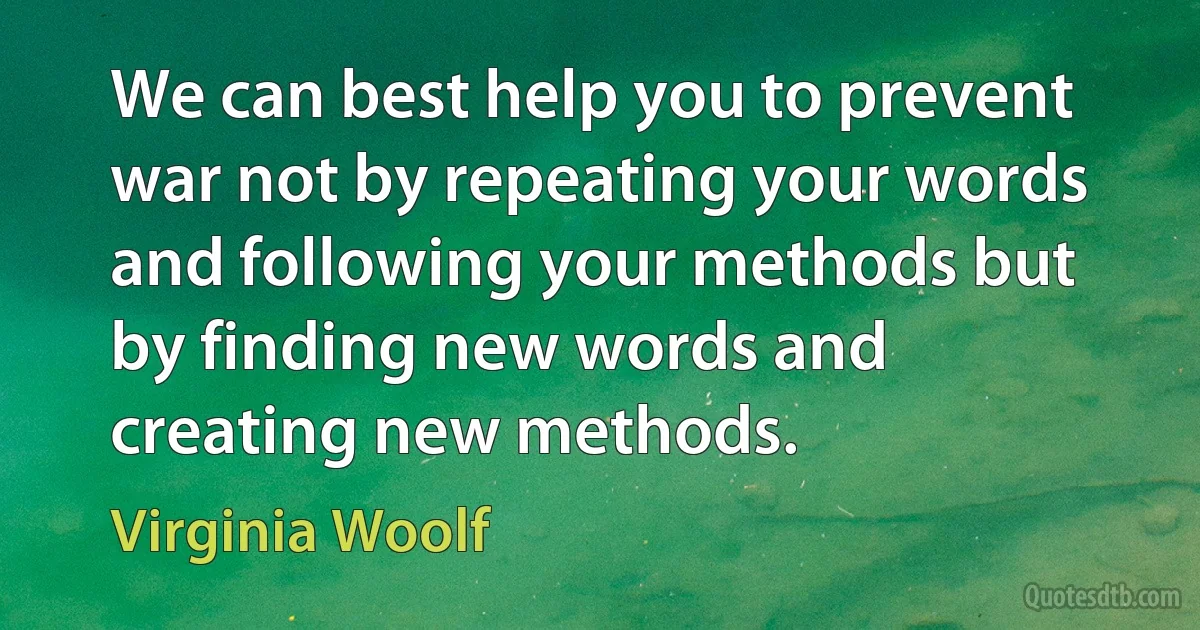 We can best help you to prevent war not by repeating your words and following your methods but by finding new words and creating new methods. (Virginia Woolf)